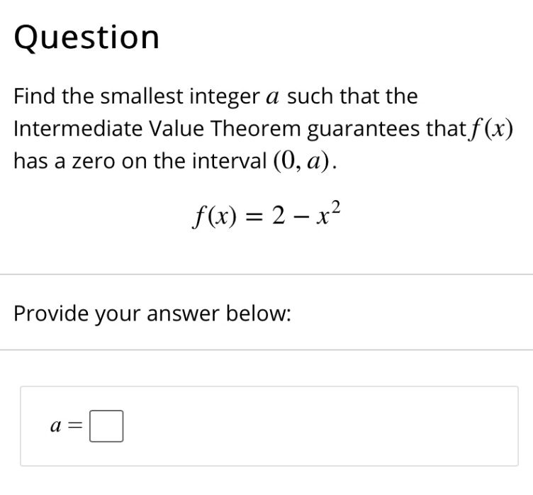 Question
Find the smallest integer a such that the Intermediate Value Theorem guarantees that f(x) has a zero on the interval (0, a).
f(x) = 2 - x^2
Provide your answer below:
a =