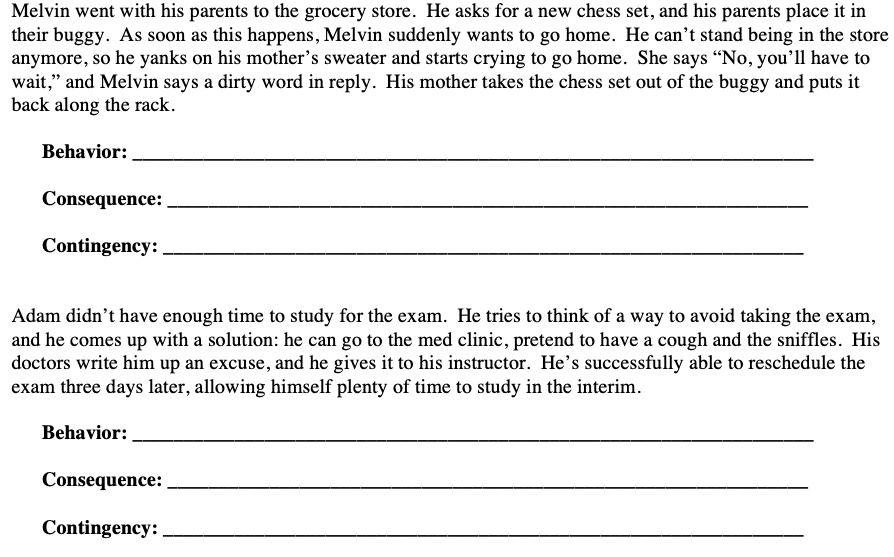 Melvin went with his parents to the grocery store. He asks for a new chess set, and his parents place it in
their buggy. As soon as this happens, Melvin suddenly wants to go home. He can't stand being in the store
anymore, so he yanks on his mother's sweater and starts crying to go home. She says "No, you'll have to
wait," and Melvin says a dirty word in reply. His mother takes the chess set out of the buggy and puts it
back along the rack.
Behavior:
Consequence:
Contingency:
Adam didn't have enough time to study for the exam. He tries to think of a way to avoid taking the exam,
and he comes up with a solution: he can go to the med clinic, pretend to have a cough and the sniffles. His
doctors write him up an excuse, and he gives it to his instructor. He's successfully able to reschedule the
exam three days later, allowing himself plenty of time to study in the interim.
Behavior:
Consequence:
Contingency: