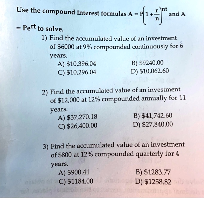 Use the compound interest formulas A = P(1 + r/n)^nt and A = Pe^rt to solve.
1) Find the accumulated value of an investment of 6000 at 9% compounded continuously for 6 years.
A)10,396.04 B) 9240.00
C)10,296.04 D) 10,062.60

2) Find the accumulated value of an investment of12,000 at 12% compounded annually for 11 years.
A) 37,270.18 B)41,742.60
C) 26,400.00 D)27,840.00

3) Find the accumulated value of an investment of 800 at 12% compounded quarterly for 4 years.
A)900.41 B) 1283.77
C)1184.00 D) 1258.82