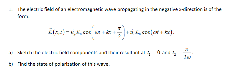 1. The electric field of an electromagnetic wave propagating in the negative ( x )-direction is of the form:
[
vecE(x, t)=vecuy E0 cos left(omega t+k x+fracpi2ight)+vecuz E0 cos (omega t+k x)
]
a) Sketch the electric field components and their resultant at ( t1=0 ) and ( t2=fracpi2 omega ).
b) Find the state of polarization of this wave.