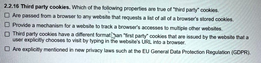 Third party cookies. Which of the following properties are true of "third party" cookies.
Are passed from a browser to any website that requests a list of all of a browser's stored cookies.
Provide a mechanism for a website to track a browser's accesses to multiple other websites.
Third party cookies have a different format than "first party" cookies that are issued by the website that a user explicitly chooses to visit by typing in the website's URL into a browser.
Are explicitly mentioned in new privacy laws such at the EU General Data Protection Regulation (GDPR).