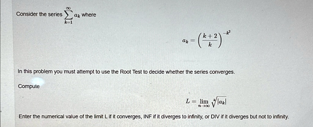 Consider the series ∑k=1^∞ ak where
ak = ((k+2)/(k))^-k^2
In this problem you must attempt to use the Root Test to decide whether the series converges.
Compute
L = limn→∞√(|ak|)
Enter the numerical value of the limit L if it converges, INF if it diverges to infinity, or DIV if it diverges but not to infinity.