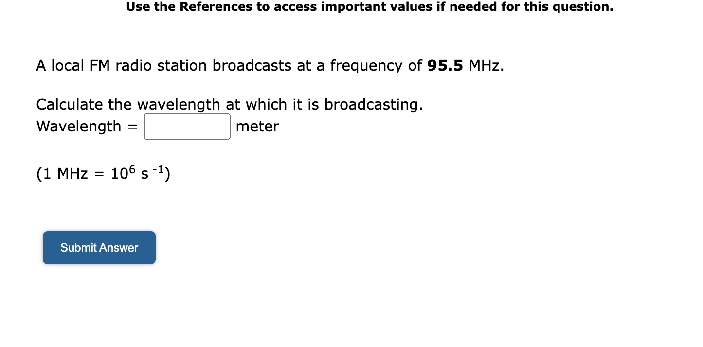 A local FM radio station broadcasts at a frequency of 95.5 MHz.
Calculate the wavelength at which it is broadcasting.
Wavelength = meter
(1 MHz = 10? s?¹)