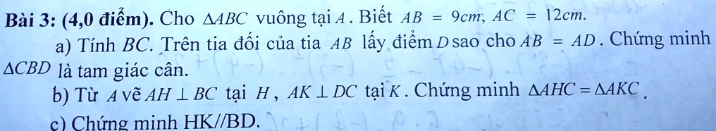 Bài 3: (4,0 ?i?m). Cho ?ABC vuông t?i A. Bi?t AB = 9cm, AC = 12cm.
a) Tính BC. Trên tia ??i c?a tia AB l?y ?i?m D sao cho AB = AD. Ch?ng minh
?CBD là tam giác cân.
b) T? A v? AH ? BC t?i H, AK ? DC t?i K. Ch?ng minh ?AHC = ?AKC.
c) Ch?ng minh HK//BD.