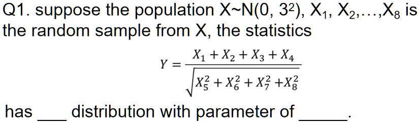 Q1. suppose the population X N(0, 3^2), X1, X2, ..., X8 is the random sample from X, the statistics
Y = (X1 + X2 + X3 + X4)/(√(X5^2 + X6^2 + X7^2 + X8^2))
has distribution with parameter of