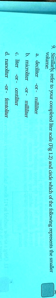 9. Similarly, refer to your completed liter scale (Fig 1.2) and circle which of the following represents the smaller
volume:
a. deciliter -or- milliliter
b. microliter -or- milliliter
c. liter -or- centiliter
d. nanoliter -or- femtoliter