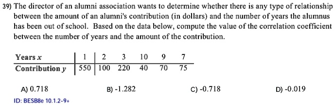 39) The director of an alumni association wants to determine whether there is any type of relationship
between the amount of an alumni's contribution (in dollars) and the number of years the alumnus
has been out of school. Based on the data below, compute the value of the correlation coefficient
between the number of years and the amount of the contribution.
Years x | 1 | 2 | 3 | 10 | 9 | 7
Contribution y | 550 | 100 | 220 | 40 | 70 | 75
A) 0.718
B) -1.282
C) -0.718
D) -0.019
ID: BESB8e 10.1.2-9+