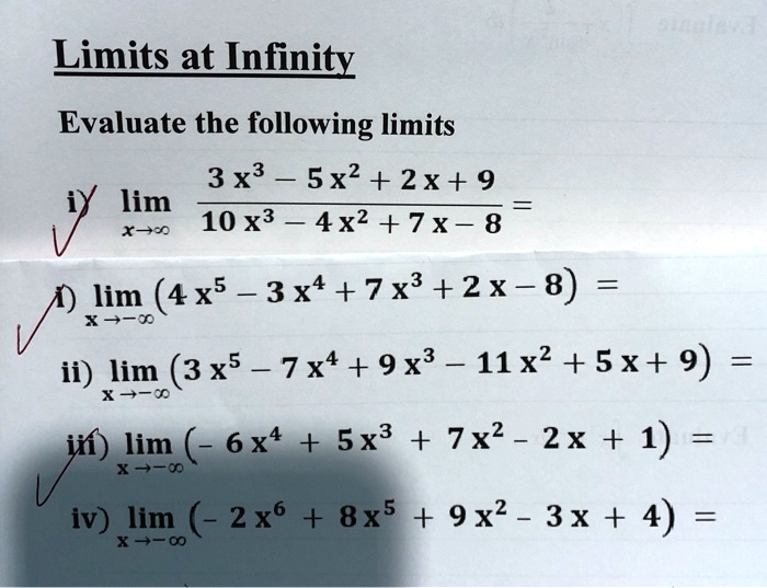 Limits at Infinity
Evaluate the following limits
i) limx 	o infty frac3 x^3 - 5 x^2 + 2 x + 910 x^3 - 4 x^2 + 7 x - 8 =
i) limx 	o -infty (4 x^5 - 3 x^4 + 7 x^3 + 2 x - 8) =
ii) limx 	o -infty (3 x^5 - 7 x^4 + 9 x^3 - 11 x^2 + 5 x + 9) =
iii) limx 	o -infty (- 6 x^4 + 5 x^3 + 7 x^2 - 2 x + 1) =
iv) limx 	o -infty (- 2 x^6 + 8 x^5 + 9 x^2 - 3 x + 4) =