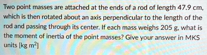 Two point masses are attached at the ends of a rod of length 47.9 cm, which is then rotated about an axis perpendicular to the length of the rod and passing through its center. If each mass weighs 205 g, what is the moment of inertia of the point masses? Give your answer in MKS units [kg m2]