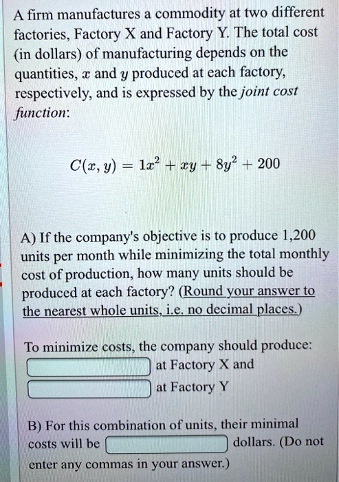 A firm manufactures a commodity at two different factories, Factory X and Factory Y. The total cost (in dollars) of manufacturing depends on the quantities, x and y produced at each factory, respectively, and is expressed by the joint cost function:

C(x, y) = 1x^2 + xy + 8y^2 + 200

A) If the company's objective is to produce 1,200 units per month while minimizing the total monthly cost of production, how many units should be produced at each factory? (Round your answer to the nearest whole units, i.e. no decimal places.)

To minimize costs, the company should produce:
at Factory X and
at Factory Y

B) For this combination of units, their minimal costs will be dollars. (Do not enter any commas in your answer.)