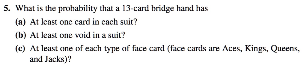 5. What is the probability that a 13-card bridge hand has
(a) At least one card in each suit?
(b) At least one void in a suit?
(c) At least one of each type of face card (face cards are Aces, Kings, Queens, and Jacks)?