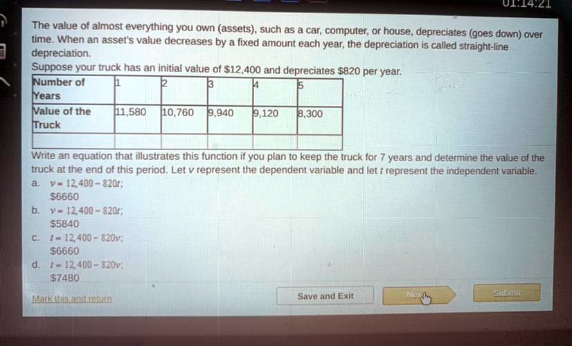 The value of almost everything you own (assets), such as a car, computer, or house, depreciates (goes down) over time. When an asset's value decreases by a fixed amount each year, the depreciation is called straight-line depreciation. Suppose your truck has an initial value of 12,400 and depreciates820 per year. Number of Years 1 2 3 4 5 Value of the Truck 11,580 10,760 9,940 9,120 8,300 Write an equation that illustrates this function if you plan to keep the truck for 7 years and determine the value of the truck at the end of this period. Let v represent the dependent variable and let t represent the independent variable. a. v = 12,400 - 820t; 6660 b. v = 12,400 - 820t;5840 c. t = 12,400 - 820v; 6660 d. t = 12,400 - 820v;7480