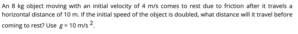 An 8 kg object moving with an initial velocity of 4 m/s comes to rest due to friction after it travels a horizontal distance of 10 m. If the initial speed of the object is doubled, what distance will it travel before coming to rest? Use g = 10 m/s 2.