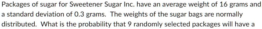 Packages of sugar for Sweetener Sugar Inc. have an average weight of 16 grams and a standard deviation of 0.3 grams. The weights of the sugar bags are normally distributed. What is the probability that 9 randomly selected packages will have a