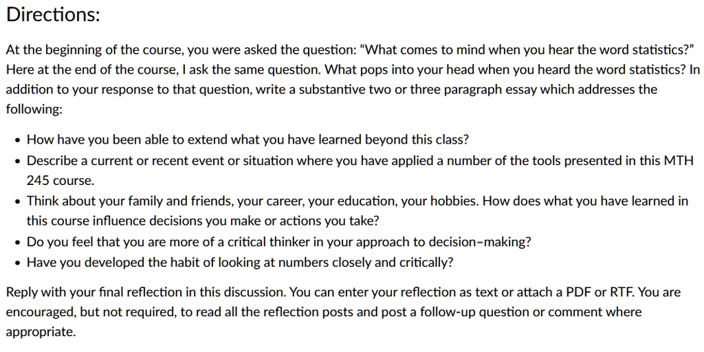 Directions:
At the beginning of the course, you were asked the question: "What comes to mind when you hear the word statistics?"
Here at the end of the course, I ask the same question. What pops into your head when you heard the word statistics? In
addition to your response to that question, write a substantive two or three paragraph essay which addresses the
following:
• How have you been able to extend what you have learned beyond this class?
• Describe a current or recent event or situation where you have applied a number of the tools presented in this MTH
245 course.
• Think about your family and friends, your career, your education, your hobbies. How does what you have learned in
this course influence decisions you make or actions you take?
• Do you feel that you are more of a critical thinker in your approach to decision-making?
• Have you developed the habit of looking at numbers closely and critically?
Reply with your final reflection in this discussion. You can enter your reflection as text or attach a PDF or RTF. You are
encouraged, but not required, to read all the reflection posts and post a follow-up question or comment where
appropriate.