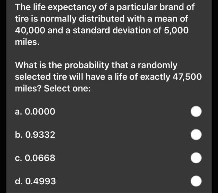 The life expectancy of a particular brand of tire is normally distributed with a mean of 40,000 and a standard deviation of 5,000 miles.
What is the probability that a randomly selected tire will have a life of exactly 47,500 miles? Select one:
a. 0.0000
b. 0.9332
c. 0.0668
d. 0.4993