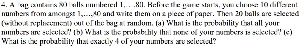 4. A bag contains 80 balls numbered 1,...,80. Before the game starts, you choose 10 different numbers from amongst 1,...,80 and write them on a piece of paper. Then 20 balls are selected (without replacement) out of the bag at random. (a) What is the probability that all your numbers are selected? (b) What is the probability that none of your numbers is selected? (c) What is the probability that exactly 4 of your numbers are selected?