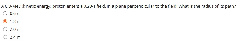 A 6.0-MeV (kinetic energy) proton enters a 0.20-T field, in a plane perpendicular to the field. What is the radius of its path?
0.6 m
1.8 m
2.0 m
2.4 m