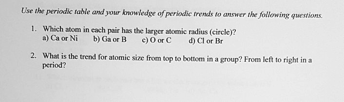 Use the periodic table and your knowledge of periodic trends to answer the following questions.

1. Which atom in each pair has the larger atomic radius (circle)?
a) Ca or Ni
b) Ga or B
c) O or C
d) Cl or Br

2. What is the trend for atomic size from top to bottom in a group? From left to right in a period?