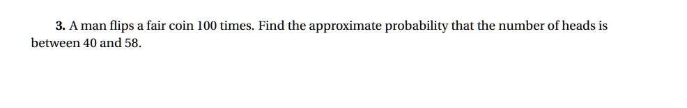 3. A man flips a fair coin 100 times. Find the approximate probability that the number of heads is between 40 and 58.