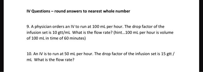 IV Questions - round answers to nearest whole number
9. A physician orders an IV to run at 100 mL per hour. The drop factor of the
infusion set is 10 gtt/mL What is the flow rate? (hint...100 mL per hour is volume
of 100 mL in time of 60 minutes)
10. An IV is to run at 50 mL per hour. The drop factor of the infusion set is 15 gtt/
mL What is the flow rate?