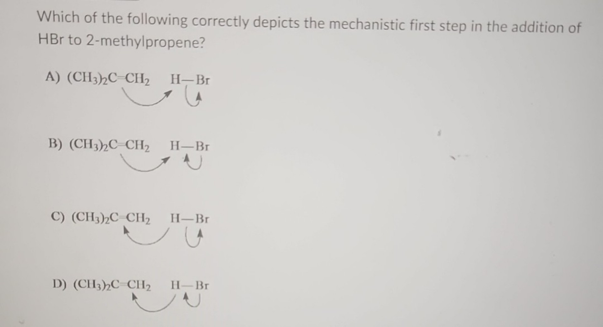 Which of the following correctly depicts the mechanistic first step in the addition of HBr to 2-methylpropene?
A) (CH3)2C=CH2 H-Br
B) (CH3)2C=CH2 H-Br
C) (CH3)2C=CH2 H-Br
D) (CH3)2C=CH2 H-Br