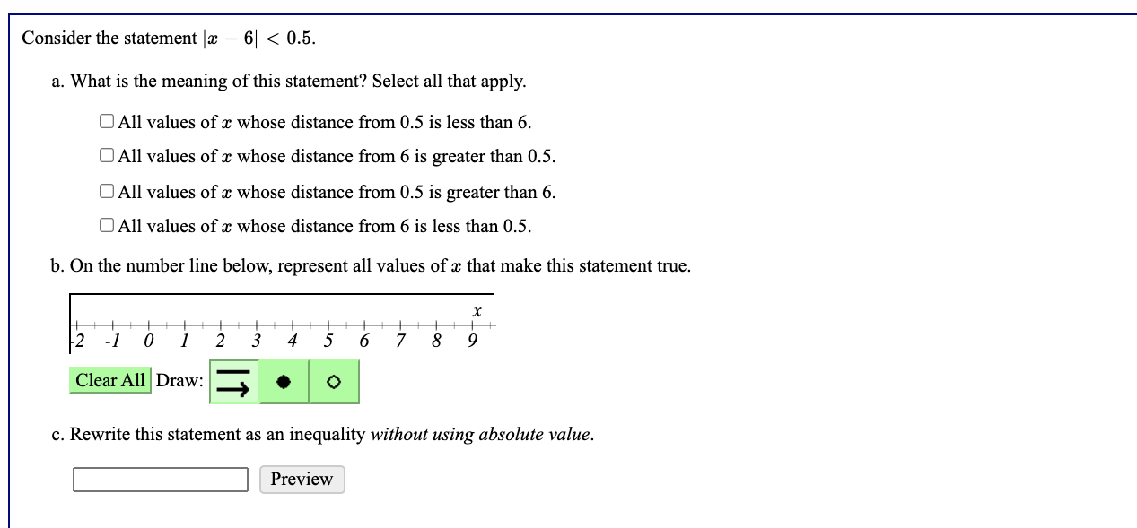 Consider the statement |x - 6| < 0.5.
a. What is the meaning of this statement? Select all that apply.
All values of x whose distance from 0.5 is less than 6.
All values of x whose distance from 6 is greater than 0.5.
All values of x whose distance from 0.5 is greater than 6.
All values of x whose distance from 6 is less than 0.5.
b. On the number line below, represent all values of x that make this statement true.
c. Rewrite this statement as an inequality without using absolute value.