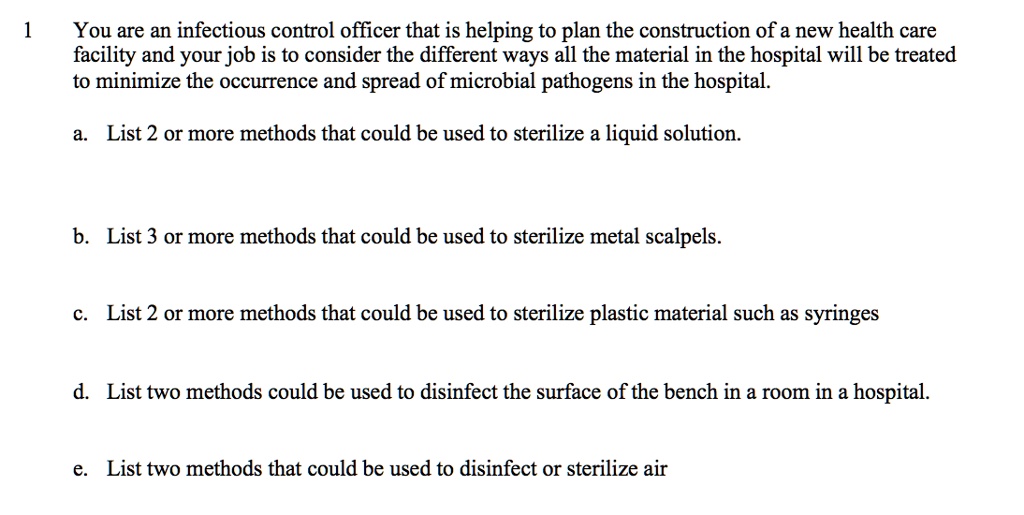 You are an infectious control officer that is helping to plan the construction of a new health care facility and your job is to consider the different ways all the material in the hospital will be treated to minimize the occurrence and spread of microbial pathogens in the hospital.
a. List 2 or more methods that could be used to sterilize a liquid solution.
b. List 3 or more methods that could be used to sterilize metal scalpels.
c. List 2 or more methods that could be used to sterilize plastic material such as syringes
d. List two methods could be used to disinfect the surface of the bench in a room in a hospital.
e. List two methods that could be used to disinfect or sterilize air