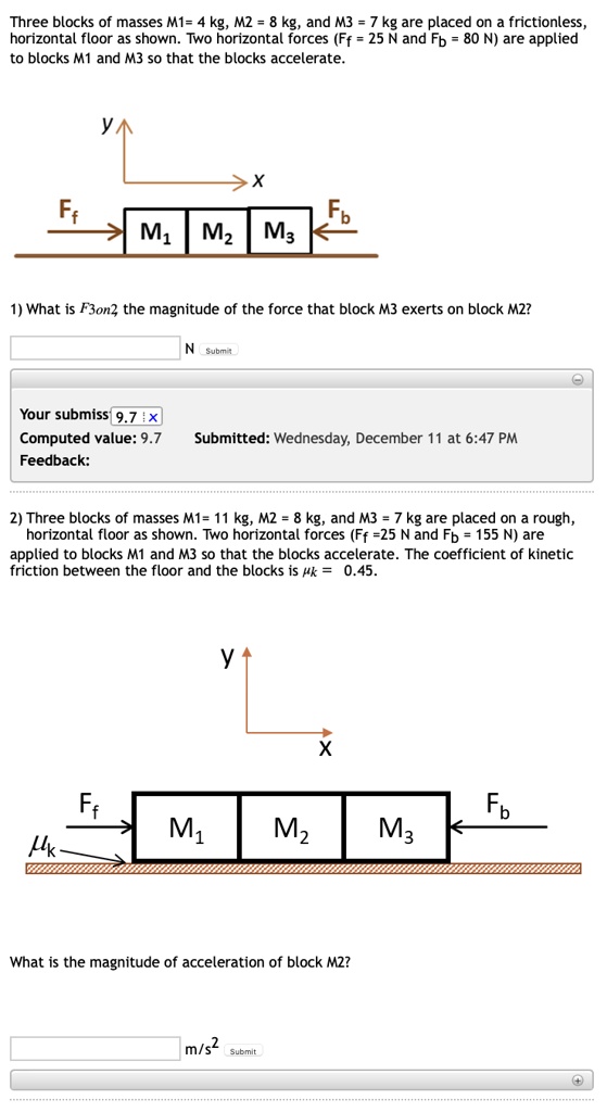 Three blocks of masses M1 = 4 kg, M2 = 8 kg, and M3 = 7 kg are placed on a frictionless, horizontal floor as shown. Two horizontal forces (Ff = 25 N and Fb = 80 N) are applied to blocks M1 and M3 so that the blocks accelerate.

1) What is F3on2, the magnitude of the force that block M3 exerts on block M2?

 N

2) Three blocks of masses M1 = 11 kg, M2 = 8 kg, and M3 = 7 kg are placed on a rough, horizontal floor as shown. Two horizontal forces (Ff = 25 N and Fb = 155 N) are applied to blocks M1 and M3 so that the blocks accelerate. The coefficient of kinetic friction between the floor and the blocks is ?k = 0.45.

What is the magnitude of acceleration of block M2?

 m/s^2