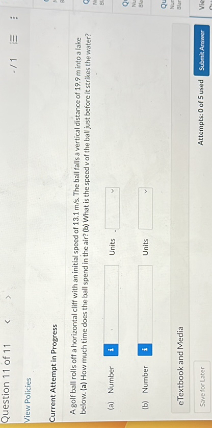 Question 11 of 11
View Policies
Current Attempt in Progress
A golf ball rolls off a horizontal cliff with an initial speed of 13.1  m / s. The bul falls a vertical distance of 19.9  m inte a labe belerw. (a) How much time does the ball spend in the alr? (b) What is the specd vol the ball just before it strikes the water?
(a) Number
1
Units
-r 1