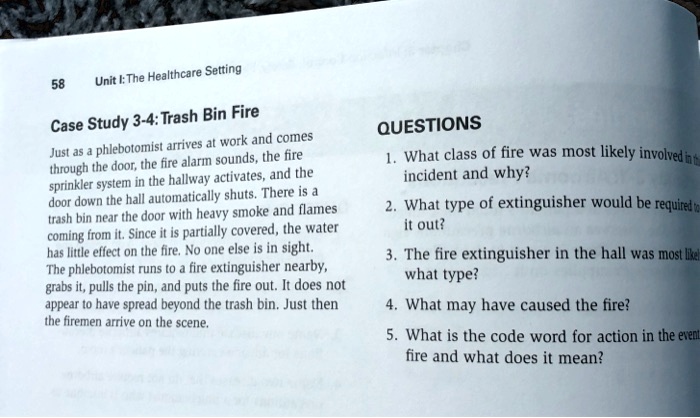 Case Study 3-4: Trash Bin Fire

Just as a phlebotomist arrives at work and comes through the door, the fire alarm sounds, the fire sprinkler system in the hallway activates, and the door down the hall automatically shuts. There is a trash bin near the door with heavy smoke and flames coming from it. Since it is partially covered, the water has little effect on the fire. No one else is in sight. The phlebotomist runs to a fire extinguisher nearby, grabs it, pulls the pin, and puts the fire out. It does not appear to have spread beyond the trash bin. Just then the firemen arrive on the scene.

QUESTIONS
1. What class of fire was most likely involved in this incident and why?
2. What type of extinguisher would be required to put it out?
3. The fire extinguisher in the hall was most likely what type?
4. What may have caused the fire?
5. What is the code word for action in the event of fire and what does it mean?