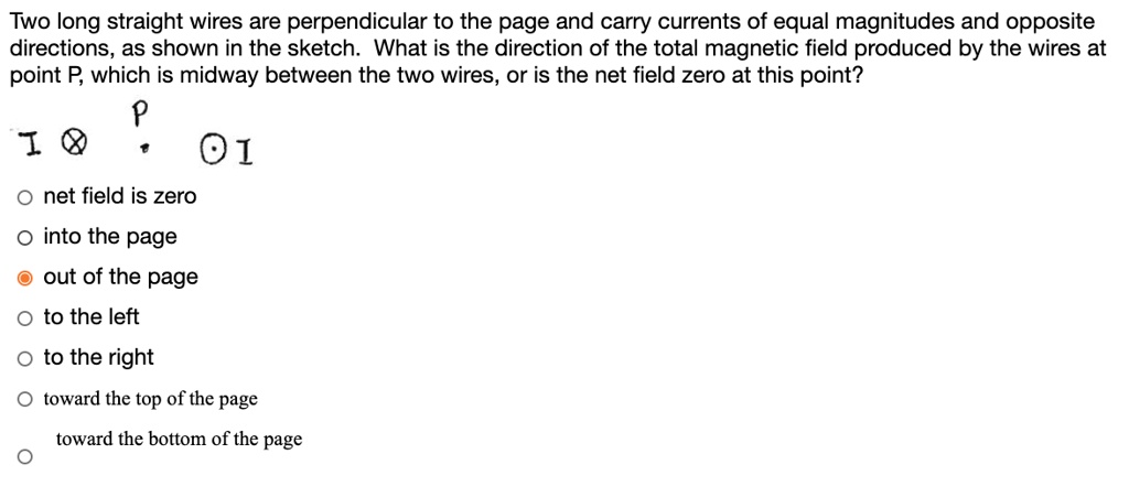 Two long straight wires are perpendicular to the page and carry currents of equal magnitudes and opposite
directions, as shown in the sketch. What is the direction of the total magnetic field produced by the wires at
point P, which is midway between the two wires, or is the net field zero at this point?
I ? P ? I
net field is zero
into the page
out of the page
to the left
to the right
toward the top of the page
toward the bottom of the page