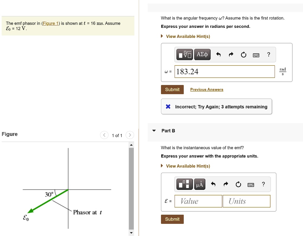The emf phasor in (Figure 1) is shown at t = 16 ms. Assume E0 = 12 V.
What is the angular frequency ω? Assume this is the first rotation.
Express your answer in radians per second.
ω = 183.24 (rad)/(s)
Incorrect; Try Again; 3 attempts remaining
Part B
What is the instantaneous value of the emf?
Express your answer with the appropriate units.
ϵ =
