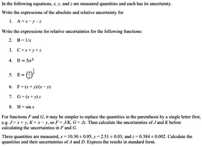In the following equations, x, y, and z are measured quantities and each has its uncertainty.
Write the expressions of the absolute and relative uncertainty for
1. A = x - y - z
Write the expressions for relative uncertainties for the following functions:
2. B = 1/x
3. C = x * y * z
4. D = 5x^2
5. E = (x/y)^(1/2)
6. F = (x + y)/(x - y)
7. G = (x + y) z
8. H = sin x
For functions F and G, it may be simpler to replace the quantities in the parenthesis by a single letter first, e.g. J = x + y, K = x - y, so F = J/K, G = Jz. Then calculate the uncertainties of J and K before calculating the uncertainties in F and G.
Three quantities are measured, x = 10.30 ± 0.05, y = 2.51 ± 0.03, and z = 0.384 ± 0.002. Calculate the quantities and their uncertainties of A and D. Express the results in standard form.