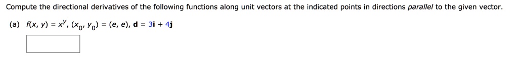 Compute the directional derivatives of the following functions along unit vectors at the indicated points in directions parallel to the given vector.
(a) f(x, y) = x^y, (x0, y0) = (e, e), d = 3i + 4j