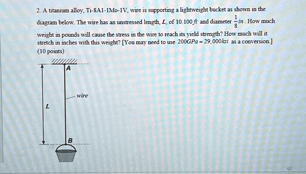 2. A titanium alloy, Ti-8A1-1Mo-1V, wire is supporting a lightweight bucket as shown in the diagram below. The wire has an unstressed length, L, of 10.100 ft and diameter (1)/(8) in. How much weight in pounds will cause the stress in the wire to reach its yield strength? How much will it stretch in inches with this weight? [You may need to use 200GPa = 29,000ksi as a conversion.]
(10 points)