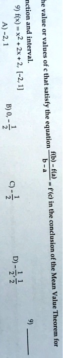 The value or values of c that satisfy the equation (f(b) - f(a))/(b - a) = f'(c) in the conclusion of the Mean Value Theorem for function and interval.
9) f(x) = x^2 + 2x + 2, [-2, 1]
A) -2, 1
B) 0, -(1)/(2)
C) -(1)/(2)
D) -(1)/(2), (1)/(2)