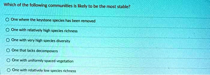 Which of the following communities is likely to be the most stable?
One where the keystone species has been removed
One with relatively high species richness
One with very high species diversity
One that lacks decomposers
One with uniformly spaced vegetation
One with relatively low species richness