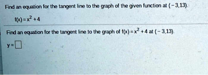 Find an equation for the tangent line to the graph of the given function at ( - 3,13). f(x) = x^2 + 4 Find an equation for the tangent line to the graph of f(x) = x^2 + 4 at ( - 3,13). y =