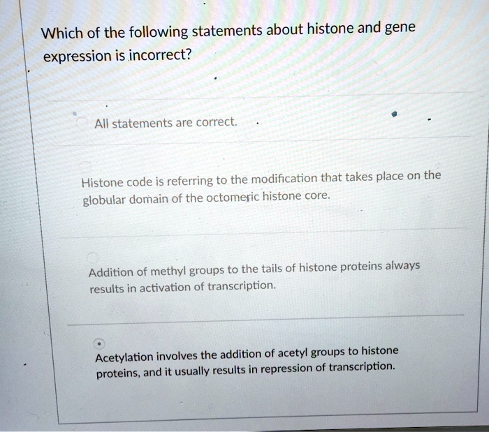 Which of the following statements about histone and gene
expression is incorrect?
All statements are correct.
Histone code is referring to the modification that takes place on the
globular domain of the octomeric histone core.
Addition of methyl groups to the tails of histone proteins always
results in activation of transcription.
Acetylation involves the addition of acetyl groups to histone
proteins, and it usually results in repression of transcription.