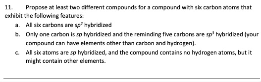 11. Propose at least two different compounds for a compound with six carbon atoms that exhibit the following features:
a. All six carbons are sp² hybridized
b. Only one carbon is sp hybridized and the remining five carbons are sp³ hybridized (your compound can have elements other than carbon and hydrogen).
c. All six atoms are sp hybridized, and the compound contains no hydrogen atoms, but it might contain other elements.