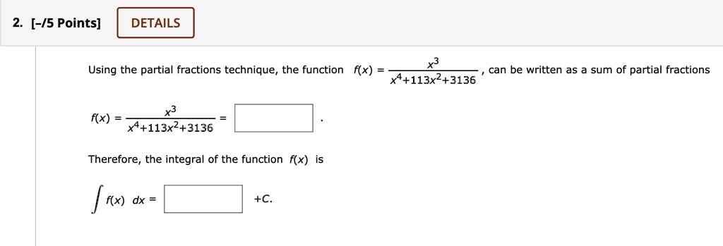 Using the partial fractions technique, the function f(x) = x^3 / (x^4 + 113x^2 + 3136), can be written as a sum of partial fractions
f(x) = x^3 / (x^4 + 113x^2 + 3136) = .
Therefore, the integral of the function f(x) is
? f(x) dx = +C.
