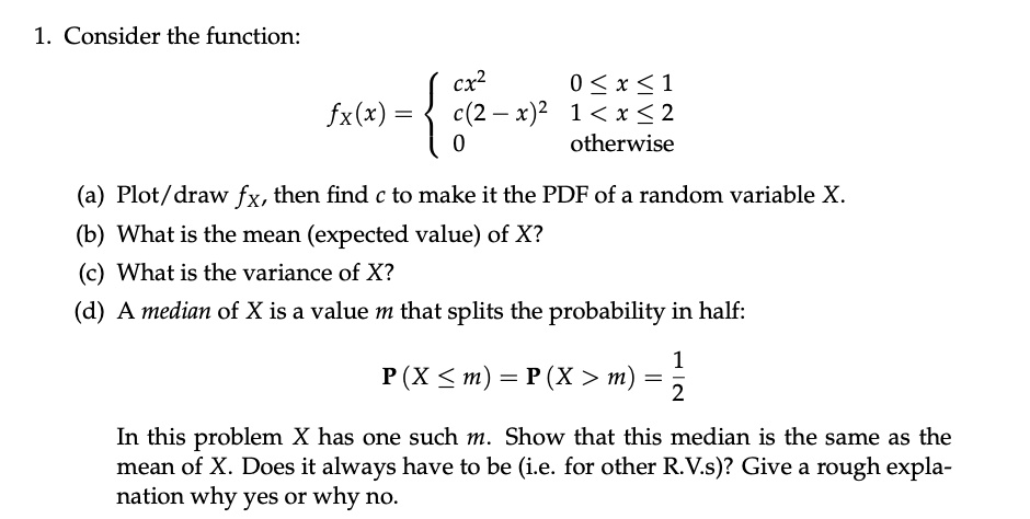 1. Consider the function:
fX(x) = 
cx^2, 0 <= x <= 1
c(2 - x)^2, 1 < x <= 2
0, otherwise
(a) Plot/draw fX, then find c to make it the PDF of a random variable X.
(b) What is the mean (expected value) of X?
(c) What is the variance of X?
(d) A median of X is a value m that splits the probability in half:
P(X <= m) = P(X > m) = 1/2
In this problem X has one such m. Show that this median is the same as the mean of X. Does it always have to be (i.e. for other R.V.s)? Give a rough explanation why yes or why no.