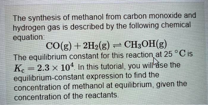 The synthesis of methanol from carbon monoxide and hydrogen gas is described by the following chemical equation:
CO(g) + 2H2(g) ? CH3OH(g)
The equilibrium constant for this reaction at 25 °C is Kc = 2.3 × 10^4. In this tutorial, you will use the equilibrium-constant expression to find the concentration of methanol at equilibrium, given the concentration of the reactants.
