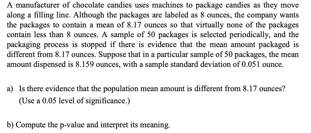 A manufacturer of chocolate candies uses machines to package candies as they move
along a filling line. Although the packages are labeled as 8 ounces, the company wants
the packages to contain a mean of 8.17 ounces so that virtually none of the packages
contain less than 8 ounces. A sample of 50 packages is selected periodically, and the
packaging process is stopped if there is evidence that the mean amount packaged is
different from 8.17 ounces. Suppose that in a particular sample of 50 packages, the mean
amount dispensed is 8.159 ounces, with a sample standard deviation of 0.051 ounce.
a) Is there evidence that the population mean amount is different from 8.17 ounces?
(Use a 0.05 level of significance.)
b) Compute the p-value and interpret its meaning.