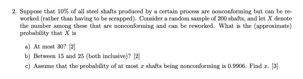 2. Suppose that 10% of all steel shafts produced by a certain process are nonconforming but can be re-worked (rather than having to be scrapped). Consider a random sample of 200 shafts, and let X denote the number among these that are nonconforming and can be reworked. What is the (approximate) probability that X is
a) At most 30? [2]
b) Between 15 and 25 (both inclusive)? [2]
c) Assume that the probability of at most x shafts being nonconforming is 0.9906. Find x. [3]