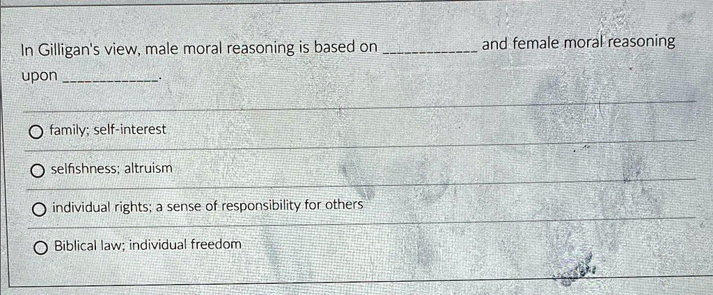 In Gilligan's view, male moral reasoning is based on  and female moral reasoning upon .

? family; self-interest
? selfishness; altruism
? individual rights; a sense of responsibility for others
? Biblical law; individual freedom
