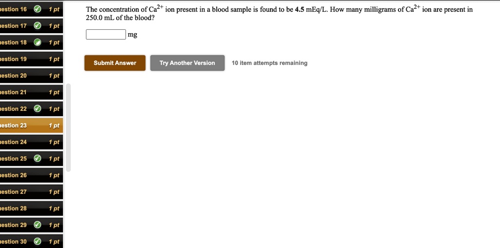 The concentration of Ca2+ ion present in a blood sample is found to be 4.5 mEq/L. How many milligrams of Ca2+ ion are present in 250.0 mL of the blood?

mg

Submit Answer
Try Another Version
10 item attempts remaining