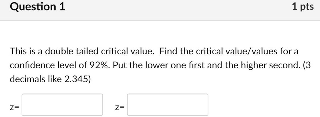 This is a double tailed critical value. Find the critical value/values for a confidence level of 92%. Put the lower one first and the higher second. (3 decimals like 2.345)
z=
z=