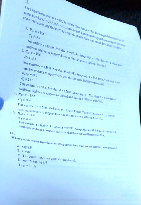 13.
Use a significance level of ? = 0.05 to test the claim that ? = 19.6. The sample data consist of 10
scores for which x? = 20.1 and s = 4.1. State the null and alternative hypotheses, compute the value
of the test statistic, and find the P-value for the sample. State your conclusion. Compare the claim.

A. H0: ? = 19.6
   H1: ? ? 19.6
   Test statistic: t = 0.3856, P–Value: P = 0.3541. Accept H0: ? = 19.6. Since P > ?, there is not
   sufficient evidence to support the claim that the mean is different from 19.6.

B. H0: ? = 19.6
   H1: ? > 19.6
   Test statistic: t = 0.3856, P–Value: P = 0.7087. Accept H0: ? = 19.6. Since P > ?, there is not
   sufficient evidence to support the claim that the mean is different from 19.6.

C. H0: ? = 20.1
   H1: ? ? 20.1
   Test statistic: t = 20.1, P–Value: P = 0.7087. Accept H0: ? = 19.6. Since P > ?, there is not
   sufficient evidence to support the claim that the mean is different from 20.1.

D. H0: ? = 19.6
   H1: ? ? 19.6
   Test statistic: t = 0.3856, P–Value: P = 0.7087. Reject H0: ? = 19.6. Since P > ?, there is not
   sufficient evidence to support the claim that the mean is different from 19.6.

E. H0: ? = 19.6
   H1: ? < 19.6
   Test statistic: t = 0.3856, P–Value: P = 0.7087. Accept H0: ? = 19.6. Since P > ?, there is
   sufficient evidence to support the claim that the mean is different from 19.6.

14.
When you are testing hypotheses by using proportions, what are the necessary requirements?

A. npq ? 5
B. n = pq
C. The population is not normally distributed.
D. np ? 5 and nq ? 5
E. p = 1 - n